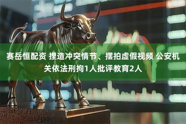 赛岳恒配资 捏造冲突情节、摆拍虚假视频 公安机关依法刑拘1人批评教育2人