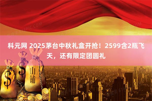科元网 2025茅台中秋礼盒开抢！2599含2瓶飞天，还有限定团圆礼
