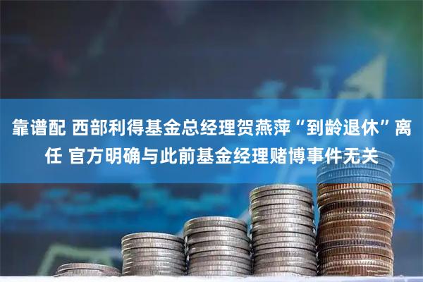 靠谱配 西部利得基金总经理贺燕萍“到龄退休”离任 官方明确与此前基金经理赌博事件无关