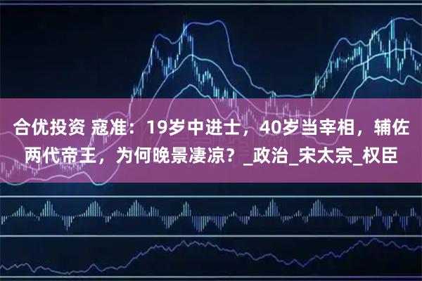 合优投资 寇准:19岁中进士,40岁当宰相,辅佐两代帝王,为何晚景凄凉?_政治_宋太宗_权臣