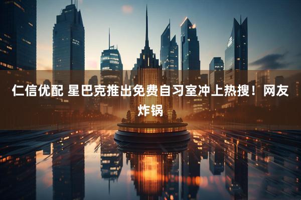 仁信优配 星巴克推出免费自习室冲上热搜！网友炸锅