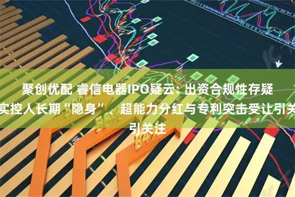 聚创优配 睿信电器IPO疑云: 出资合规性存疑、实控人长期“隐身”、超能力分红与专利突击受让引关注