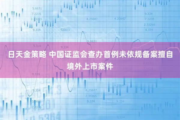 日天金策略 中国证监会查办首例未依规备案擅自境外上市案件