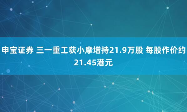 申宝证券 三一重工获小摩增持21.9万股 每股作价约21.45港元