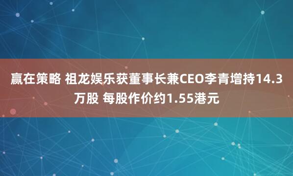 赢在策略 祖龙娱乐获董事长兼CEO李青增持14.3万股 每股作价约1.55港元
