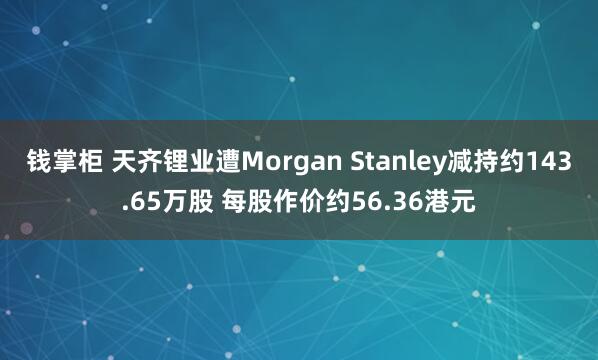 钱掌柜 天齐锂业遭Morgan Stanley减持约143.65万股 每股作价约56.36港元