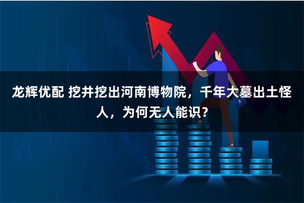 龙辉优配 挖井挖出河南博物院，千年大墓出土怪人，为何无人能识？